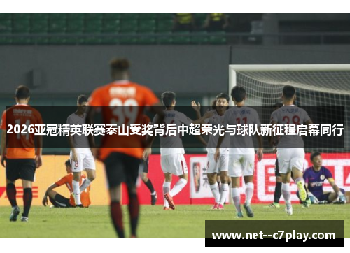 2026亚冠精英联赛泰山受奖背后中超荣光与球队新征程启幕同行