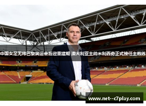 中国女足无缘巴黎奥运会后迎重建期 澳大利亚主帅米利西奇正式接任主教练