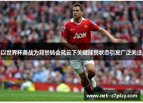 以世界杯备战为背景转会风云下关键球员状态引发广泛关注 以世界杯备战为背景转会风云下关键球员状态引发广泛关注
